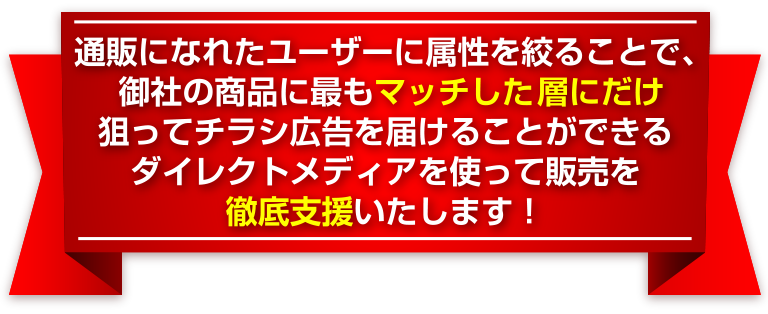 通販になれたユーザーに属性を絞ることで、御社の商品に最もマッチした女性層にだけ狙ってチラシ広告を届けることができるダイレクトメディアを使って販売を徹底支援いたします！