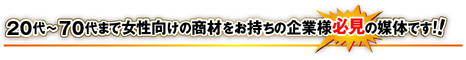 20代～70代まで女性向けの商材をお持ちの企業様の必見の媒体です！