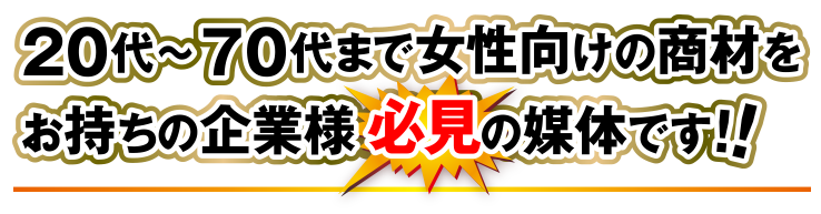 20代～70代まで女性向けの商材をお持ちの企業様の必見の媒体です！